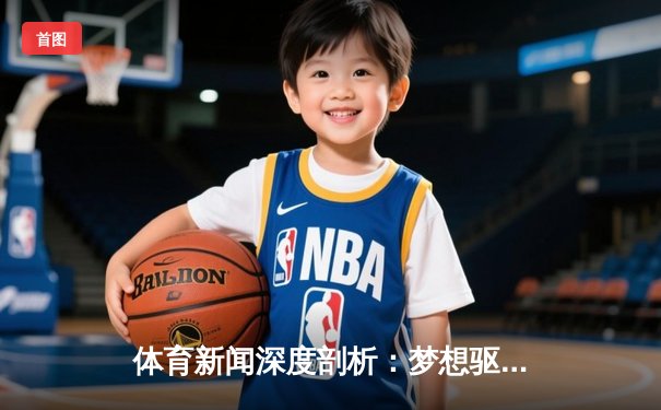 体育新闻深度剖析：梦想驱动下的赛场传奇与时代回响