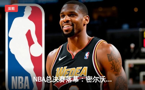 NBA总决赛落幕：密尔沃基雄鹿队加时险胜太阳队夺得队史第二冠