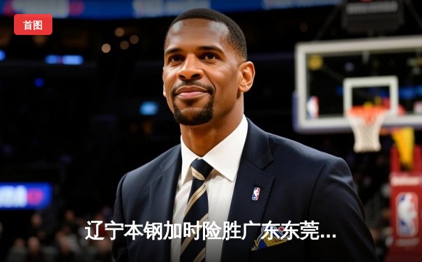 辽宁本钢加时险胜广东东莞大益 CBA总决赛上演史诗级对决