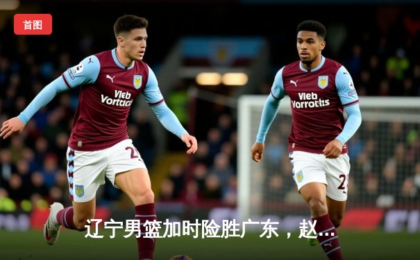 辽宁男篮加时险胜广东，赵继伟33+8+5导演18分惊天逆转