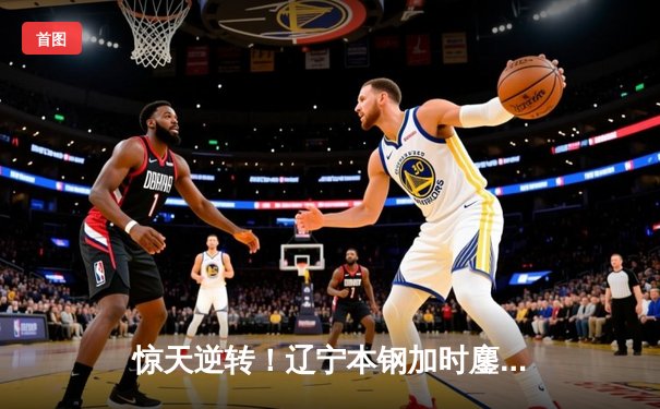 惊天逆转！辽宁本钢加时鏖战险胜广东宏远，总决赛比分扳成2-2平