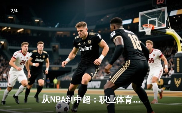 从NBA到中超：职业体育的商业化浪潮与竞技本质的博弈 - 2