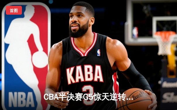 CBA半决赛G5惊天逆转！辽宁本钢加时险胜广东宏远晋级总决赛