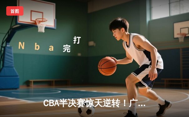 CBA半决赛惊天逆转！广东宏远加时险胜辽宁本钢，胡明轩砍下35分创生涯新高